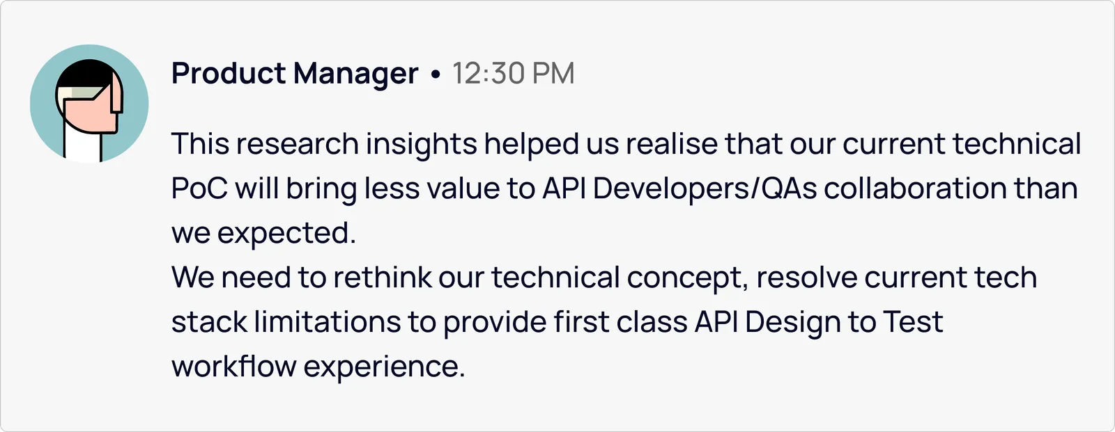 Product Manager: these research insights helped us realise the current technical PoC would bring less value to API Developer/QA collaboration than expected. We need to rethink the technical concept and resolve current tech-stack limitations to provide a first-class API Design to Test workflow experience.